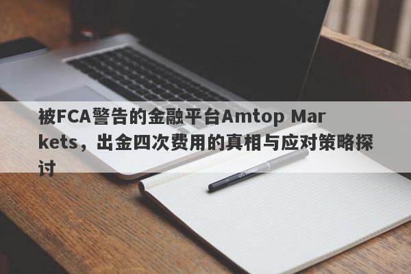 被FCA警告的金融平台Amtop Markets，出金四次费用的真相与应对策略探讨