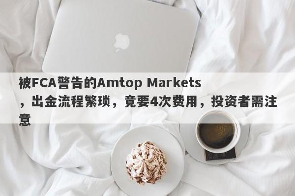 被FCA警告的Amtop Markets，出金流程繁琐，竟要4次费用，投资者需注意