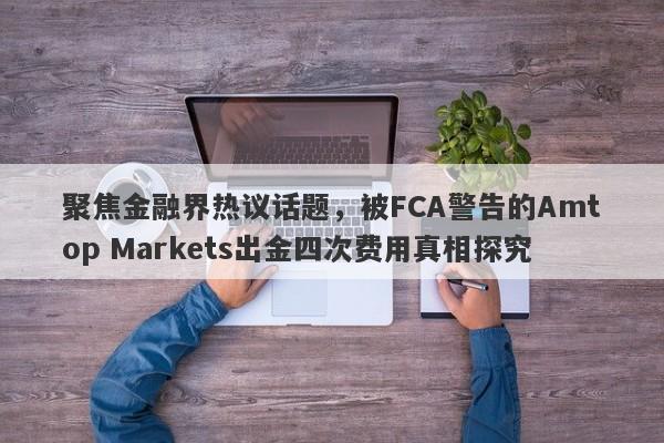 聚焦金融界热议话题，被FCA警告的Amtop Markets出金四次费用真相探究