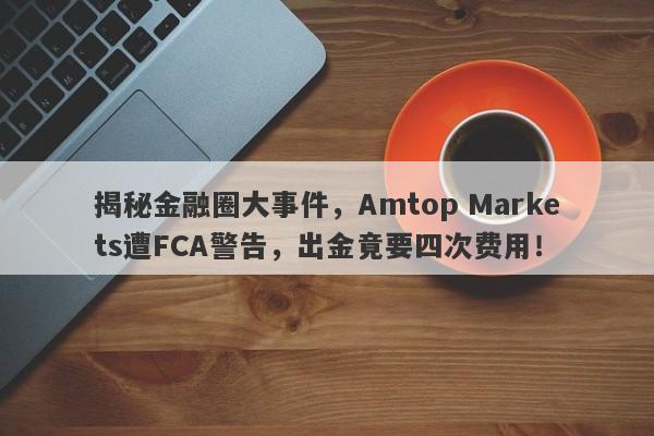 揭秘金融圈大事件，Amtop Markets遭FCA警告，出金竟要四次费用！