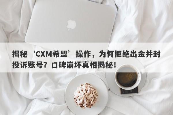 揭秘‘CXM希盟’操作，为何拒绝出金并封投诉账号？口碑崩坏真相揭秘！