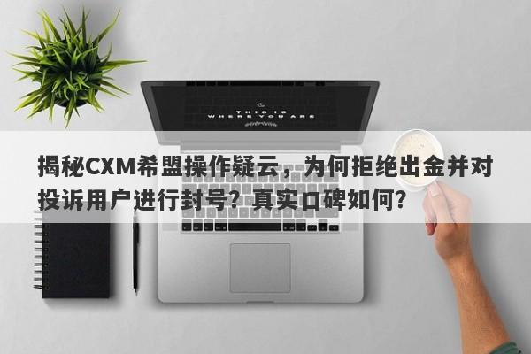 揭秘CXM希盟操作疑云，为何拒绝出金并对投诉用户进行封号？真实口碑如何？