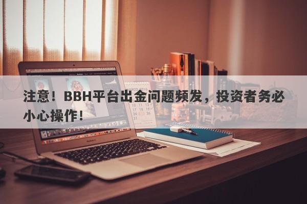 注意！BBH平台出金问题频发，投资者务必小心操作！