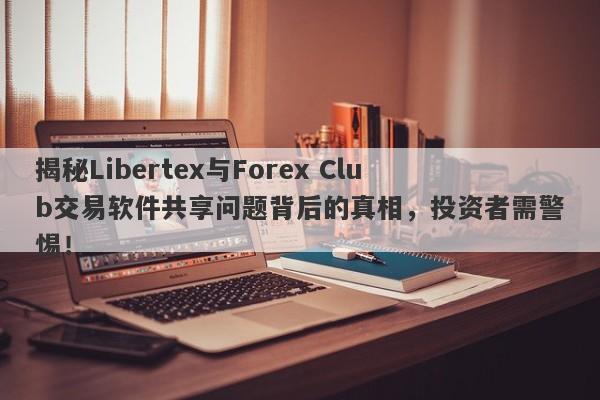 揭秘Libertex与Forex Club交易软件共享问题背后的真相，投资者需警惕！