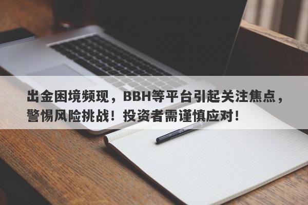 出金困境频现，BBH等平台引起关注焦点，警惕风险挑战！投资者需谨慎应对！