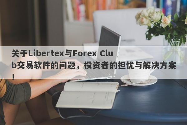 关于Libertex与Forex Club交易软件的问题，投资者的担忧与解决方案！