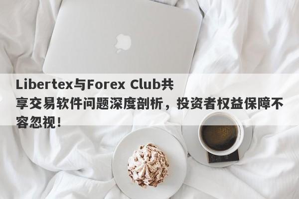 Libertex与Forex Club共享交易软件问题深度剖析，投资者权益保障不容忽视！