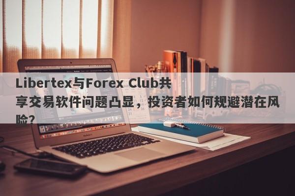 Libertex与Forex Club共享交易软件问题凸显，投资者如何规避潜在风险？