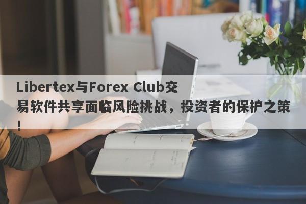 Libertex与Forex Club交易软件共享面临风险挑战，投资者的保护之策！