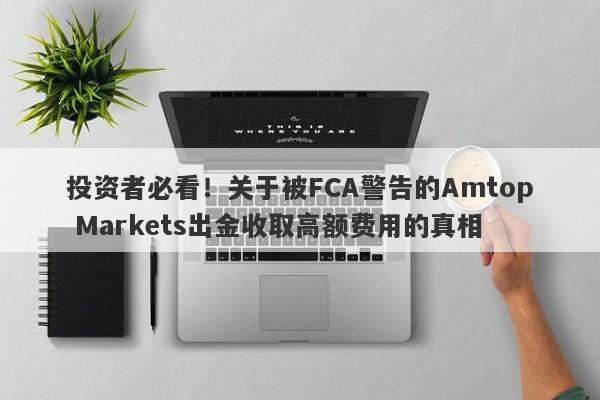 投资者必看！关于被FCA警告的Amtop Markets出金收取高额费用的真相