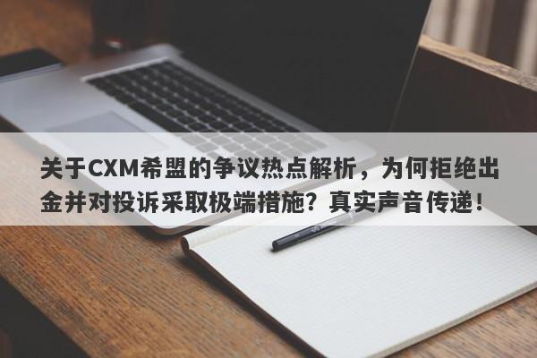 关于CXM希盟的争议热点解析，为何拒绝出金并对投诉采取极端措施？真实声音传递！