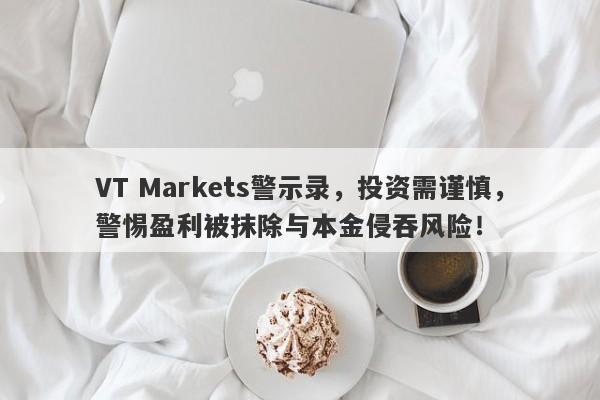 VT Markets警示录，投资需谨慎，警惕盈利被抹除与本金侵吞风险！