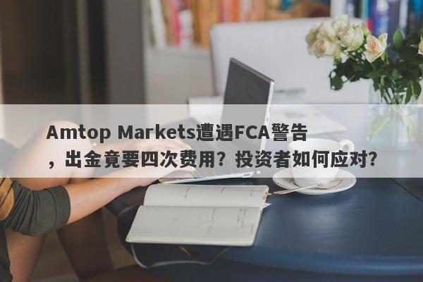 Amtop Markets遭遇FCA警告，出金竟要四次费用？投资者如何应对？