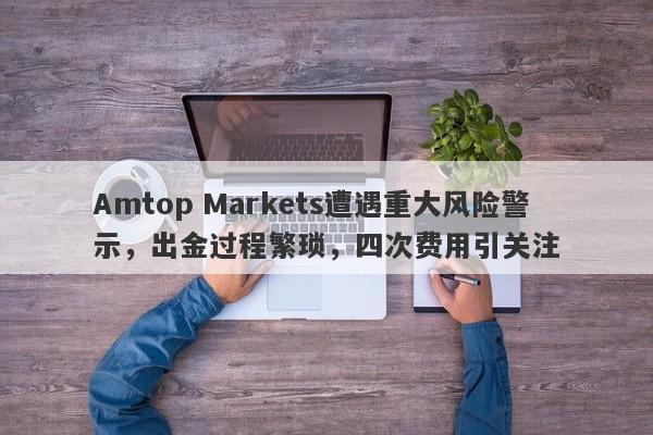 Amtop Markets遭遇重大风险警示，出金过程繁琐，四次费用引关注