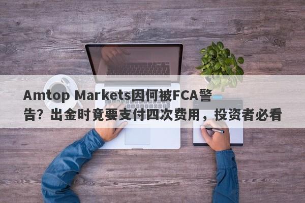 Amtop Markets因何被FCA警告？出金时竟要支付四次费用，投资者必看