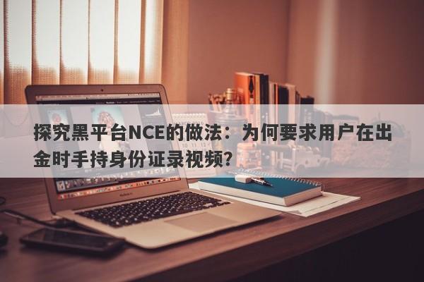 探究黑平台NCE的做法：为何要求用户在出金时手持身份证录视频？