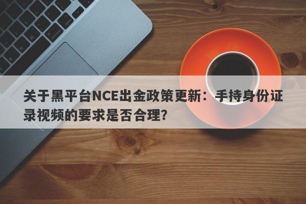 关于黑平台NCE出金政策更新：手持身份证录视频的要求是否合理？