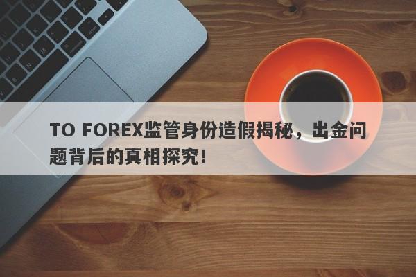 TO FOREX监管身份造假揭秘，出金问题背后的真相探究！