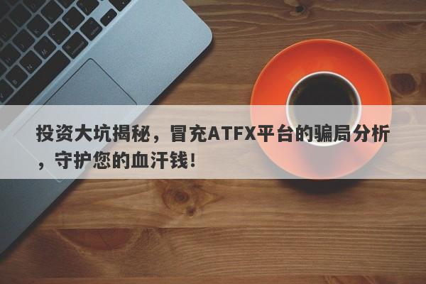 投资大坑揭秘，冒充ATFX平台的骗局分析，守护您的血汗钱！