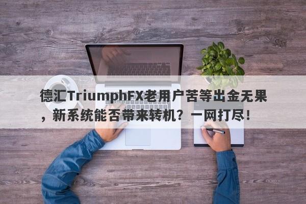 德汇TriumphFX老用户苦等出金无果，新系统能否带来转机？一网打尽！