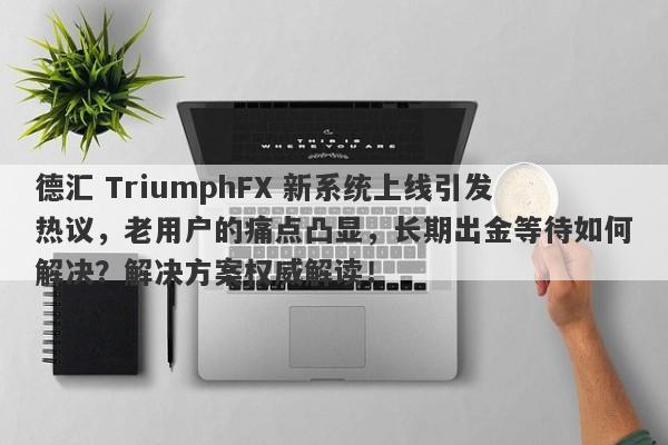 德汇 TriumphFX 新系统上线引发热议，老用户的痛点凸显，长期出金等待如何解决？解决方案权威解读！