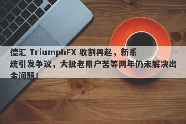 德汇 TriumphFX 收割再起，新系统引发争议，大批老用户苦等两年仍未解决出金问题！