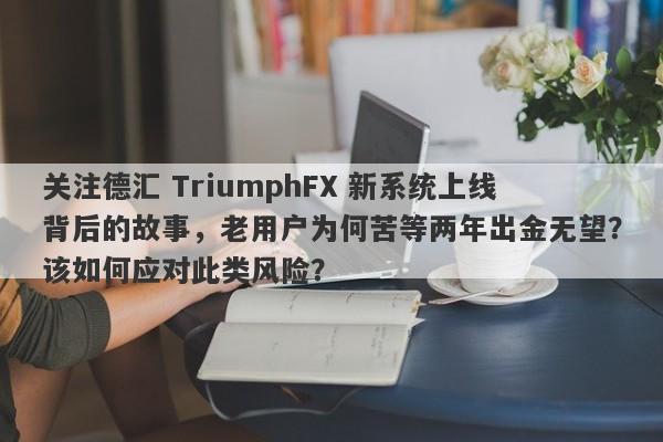 关注德汇 TriumphFX 新系统上线背后的故事，老用户为何苦等两年出金无望？该如何应对此类风险？