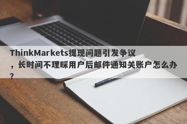 ThinkMarkets提现问题引发争议，长时间不理睬用户后邮件通知关账户怎么办？