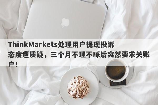 ThinkMarkets处理用户提现投诉态度遭质疑，三个月不理不睬后突然要求关账户！