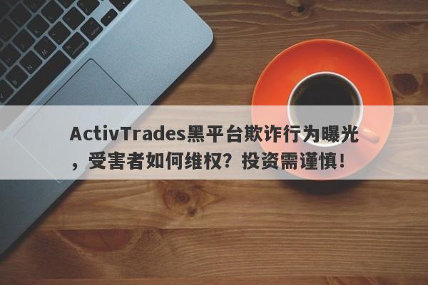 ActivTrades黑平台欺诈行为曝光，受害者如何维权？投资需谨慎！