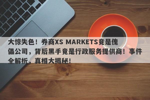 大惊失色！券商XS MARKETS竟是傀儡公司，背后黑手竟是行政服务提供商！事件全解析，真相大揭秘！