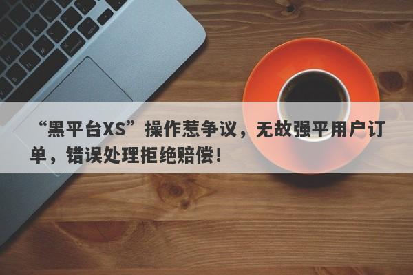 “黑平台XS”操作惹争议，无故强平用户订单，错误处理拒绝赔偿！