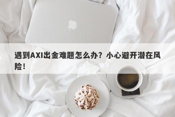 遇到AXI出金难题怎么办？小心避开潜在风险！