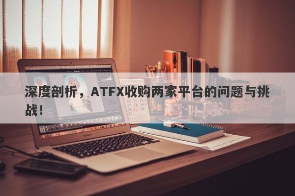 深度剖析，ATFX收购两家平台的问题与挑战！