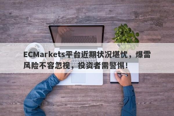 ECMarkets平台近期状况堪忧，爆雷风险不容忽视，投资者需警惕！