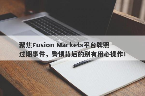 聚焦Fusion Markets平台牌照过期事件，警惕背后的别有用心操作！