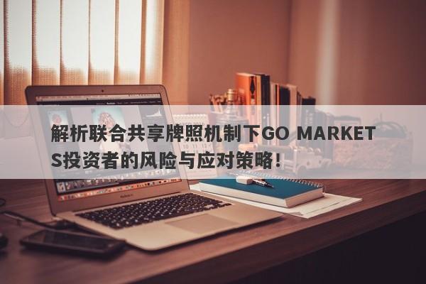 解析联合共享牌照机制下GO MARKETS投资者的风险与应对策略！