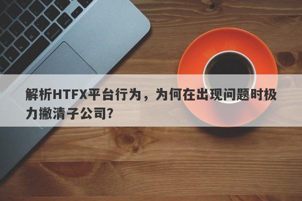 解析HTFX平台行为，为何在出现问题时极力撇清子公司？