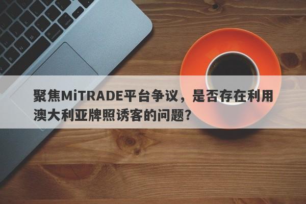 聚焦MiTRADE平台争议，是否存在利用澳大利亚牌照诱客的问题？