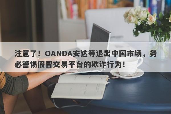 注意了！OANDA安达等退出中国市场，务必警惕假冒交易平台的欺诈行为！