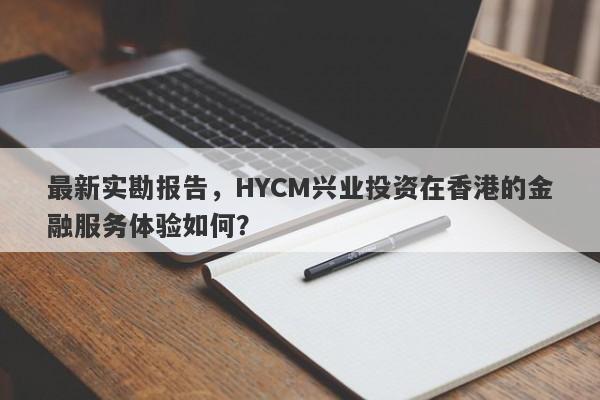 最新实勘报告，HYCM兴业投资在香港的金融服务体验如何？