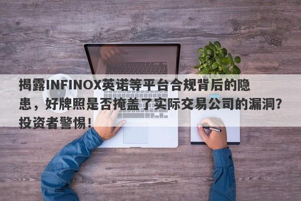 揭露INFINOX英诺等平台合规背后的隐患，好牌照是否掩盖了实际交易公司的漏洞？投资者警惕！