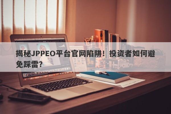 揭秘JPPEO平台官网陷阱！投资者如何避免踩雷？