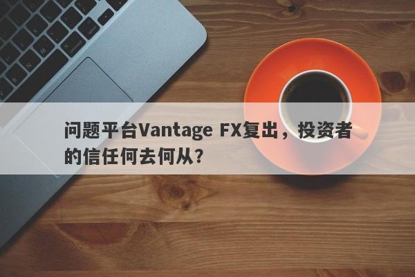 问题平台Vantage FX复出，投资者的信任何去何从？