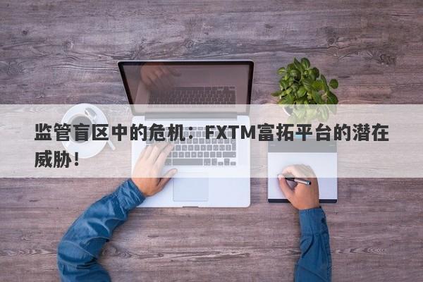 监管盲区中的危机：FXTM富拓平台的潜在威胁！