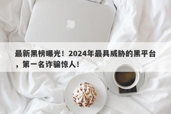 最新黑榜曝光！2024年最具威胁的黑平台，第一名诈骗惊人！