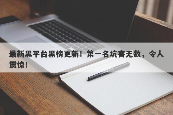 最新黑平台黑榜更新！第一名坑害无数，令人震惊！