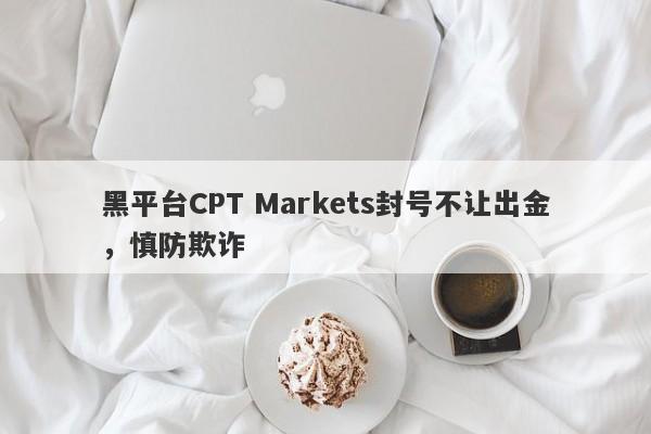 黑平台CPT Markets封号不让出金，慎防欺诈