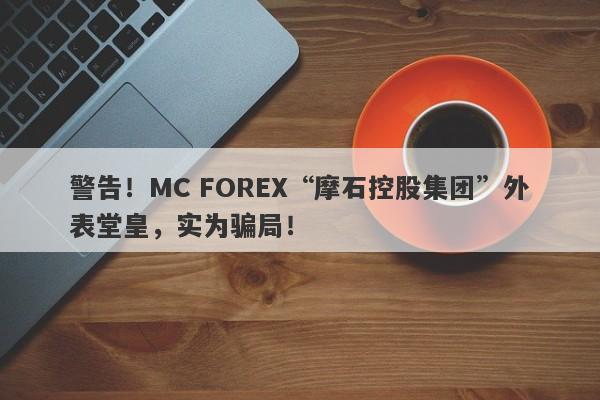 警告！MC FOREX“摩石控股集团”外表堂皇，实为骗局！