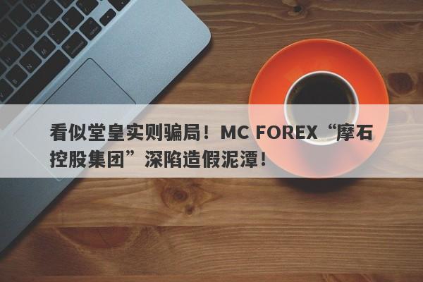 看似堂皇实则骗局！MC FOREX“摩石控股集团”深陷造假泥潭！